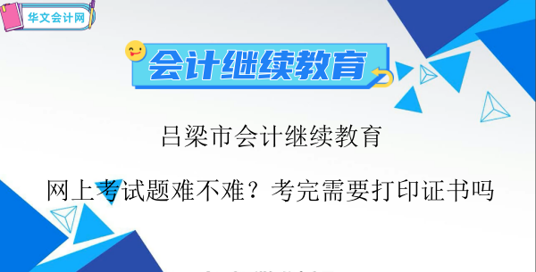 呂梁市會計繼續教育網上考試題難不難?考完需要打印證書嗎