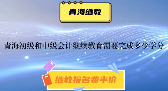 青海2024年初級和中級會計繼續教育需要完成多少學分呢 青海2024年初級和中級會計繼續教育需要完成多少學分呢